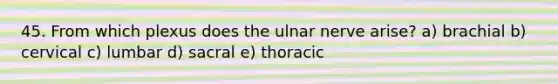 45. From which plexus does the ulnar nerve arise? a) brachial b) cervical c) lumbar d) sacral e) thoracic