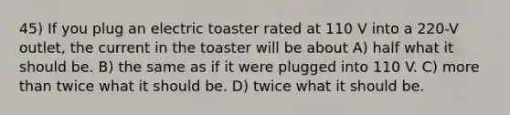 45) If you plug an electric toaster rated at 110 V into a 220-V outlet, the current in the toaster will be about A) half what it should be. B) the same as if it were plugged into 110 V. C) more than twice what it should be. D) twice what it should be.