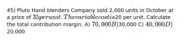 45) Pluto Hand blenders Company sold 2,000 units in October at a price of 35 per unit. The variable cost is20 per unit. Calculate the total contribution margin. A) 70,000 B)30,000 C) 40,000 D)20,000