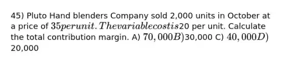 45) Pluto Hand blenders Company sold 2,000 units in October at a price of 35 per unit. The variable cost is20 per unit. Calculate the total contribution margin. A) 70,000 B)30,000 C) 40,000 D)20,000