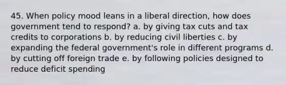 45. When policy mood leans in a liberal direction, how does government tend to respond? a. by giving tax cuts and tax credits to corporations b. by reducing civil liberties c. by expanding the federal government's role in different programs d. by cutting off foreign trade e. by following policies designed to reduce deficit spending