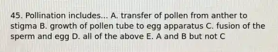 45. Pollination includes... A. transfer of pollen from anther to stigma B. growth of pollen tube to egg apparatus C. fusion of the sperm and egg D. all of the above E. A and B but not C