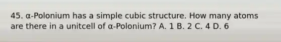 45. α-Polonium has a simple cubic structure. How many atoms are there in a unitcell of α-Polonium? A. 1 B. 2 C. 4 D. 6