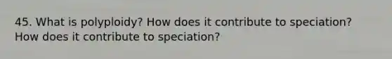 45. What is polyploidy? How does it contribute to speciation? How does it contribute to speciation?