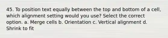 45. To position text equally between the top and bottom of a cell, which alignment setting would you use? Select the correct option. a. Merge cells b. Orientation c. Vertical alignment d. Shrink to fit