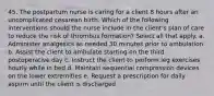 45. The postpartum nurse is caring for a client 8 hours after an uncomplicated cesarean birth. Which of the following interventions should the nurse include in the client's plan of care to reduce the risk of thrombus formation? Select all that apply. a. Administer analgesics as needed 30 minutes prior to ambulation b. Assist the client to ambulate starting on the third postoperative day c. Instruct the client to perform leg exercises hourly while in bed d. Maintain sequential compression devices on the lower extremities e. Request a prescription for daily aspirin until the client is discharged