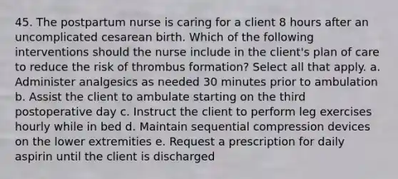 45. The postpartum nurse is caring for a client 8 hours after an uncomplicated cesarean birth. Which of the following interventions should the nurse include in the client's plan of care to reduce the risk of thrombus formation? Select all that apply. a. Administer analgesics as needed 30 minutes prior to ambulation b. Assist the client to ambulate starting on the third postoperative day c. Instruct the client to perform leg exercises hourly while in bed d. Maintain sequential compression devices on the lower extremities e. Request a prescription for daily aspirin until the client is discharged