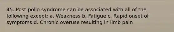 45. Post-polio syndrome can be associated with all of the following except: a. Weakness b. Fatigue c. Rapid onset of symptoms d. Chronic overuse resulting in limb pain