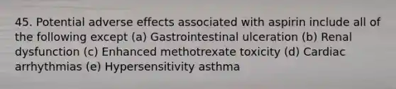 45. Potential adverse effects associated with aspirin include all of the following except (a) Gastrointestinal ulceration (b) Renal dysfunction (c) Enhanced methotrexate toxicity (d) Cardiac arrhythmias (e) Hypersensitivity asthma