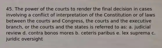 45. The power of the courts to render the final decision in cases involving a conflict of interpretation of the Constitution or of laws between the courts and Congress, the courts and the executive branch, or the courts and the states is referred to as: a. judicial review d. contra bonos mores b. ceteris paribus e. lex suprema c. juridic oversight