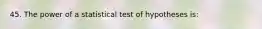 45. The power of a statistical test of hypotheses is: