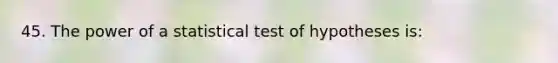 45. The power of a statistical test of hypotheses is: