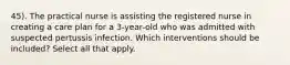 45). The practical nurse is assisting the registered nurse in creating a care plan for a 3-year-old who was admitted with suspected pertussis infection. Which interventions should be included? Select all that apply.