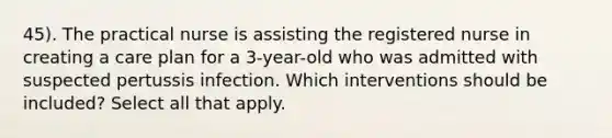 45). The practical nurse is assisting the registered nurse in creating a care plan for a 3-year-old who was admitted with suspected pertussis infection. Which interventions should be included? Select all that apply.