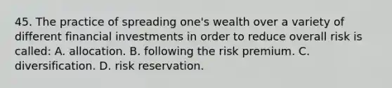 45. The practice of spreading one's wealth over a variety of different financial investments in order to reduce overall risk is called: A. allocation. B. following the risk premium. C. diversification. D. risk reservation.