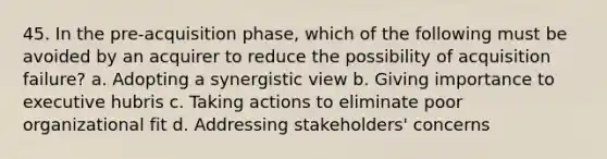 45. In the pre-acquisition phase, which of the following must be avoided by an acquirer to reduce the possibility of acquisition failure? a. Adopting a synergistic view b. Giving importance to executive hubris c. Taking actions to eliminate poor organizational fit d. Addressing stakeholders' concerns