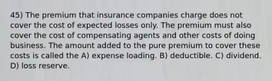 45) The premium that insurance companies charge does not cover the cost of expected losses only. The premium must also cover the cost of compensating agents and other costs of doing business. The amount added to the pure premium to cover these costs is called the A) expense loading. B) deductible. C) dividend. D) loss reserve.