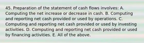 45. Preparation of the statement of cash flows involves: A. Computing the net increase or decrease in cash. B. Computing and reporting net cash provided or used by operations. C. Computing and reporting net cash provided or used by investing activities. D. Computing and reporting net cash provided or used by financing activities. E. All of the above.