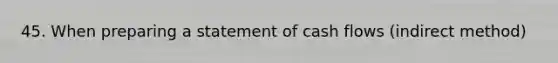 45. When preparing a statement of cash flows (indirect method)