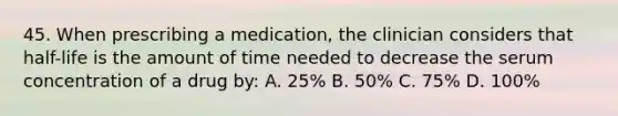 45. When prescribing a medication, the clinician considers that half-life is the amount of time needed to decrease the serum concentration of a drug by: A. 25% B. 50% C. 75% D. 100%