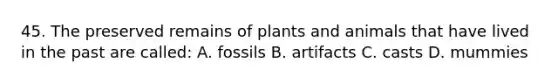 45. The preserved remains of plants and animals that have lived in the past are called: A. fossils B. artifacts C. casts D. mummies