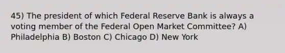 45) The president of which Federal Reserve Bank is always a voting member of the Federal Open Market Committee? A) Philadelphia B) Boston C) Chicago D) New York