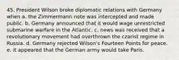 45. President Wilson broke diplomatic relations with Germany when a. the Zimmermann note was intercepted and made public. b. Germany announced that it would wage unrestricted submarine warfare in the Atlantic. c. news was received that a revolutionary movement had overthrown the czarist regime in Russia. d. Germany rejected Wilson's Fourteen Points for peace. e. it appeared that the German army would take Paris.