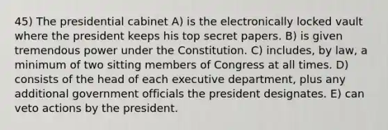 45) The presidential cabinet A) is the electronically locked vault where the president keeps his top secret papers. B) is given tremendous power under the Constitution. C) includes, by law, a minimum of two sitting members of Congress at all times. D) consists of the head of each executive department, plus any additional government officials the president designates. E) can veto actions by the president.