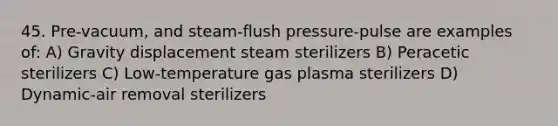 45. Pre-vacuum, and steam-flush pressure-pulse are examples of: A) Gravity displacement steam sterilizers B) Peracetic sterilizers C) Low-temperature gas plasma sterilizers D) Dynamic-air removal sterilizers