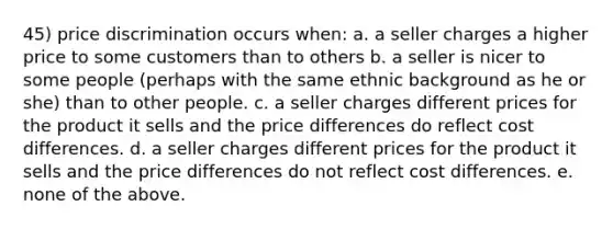 45) price discrimination occurs when: a. a seller charges a higher price to some customers than to others b. a seller is nicer to some people (perhaps with the same ethnic background as he or she) than to other people. c. a seller charges different prices for the product it sells and the price differences do reflect cost differences. d. a seller charges different prices for the product it sells and the price differences do not reflect cost differences. e. none of the above.