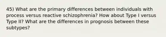 45) What are the primary differences between individuals with process versus reactive schizophrenia? How about Type I versus Type II? What are the differences in prognosis between these subtypes?