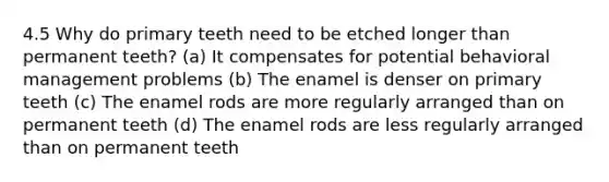 4.5 Why do primary teeth need to be etched longer than permanent teeth? (a) It compensates for potential behavioral management problems (b) The enamel is denser on primary teeth (c) The enamel rods are more regularly arranged than on permanent teeth (d) The enamel rods are less regularly arranged than on permanent teeth