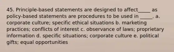 45. Principle-based statements are designed to affect_____ as policy-based statements are procedures to be used in _____. a. corporate culture; specific ethical situations b. marketing practices; conflicts of interest c. observance of laws; proprietary information d. specific situations; corporate culture e. political gifts; equal opportunities