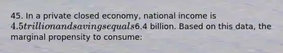 45. In a private closed economy, national income is 4.5 trillion and savings equals6.4 billion. Based on this data, the marginal propensity to consume: