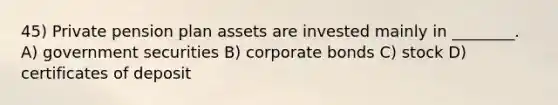 45) Private pension plan assets are invested mainly in ________. A) government securities B) corporate bonds C) stock D) certificates of deposit