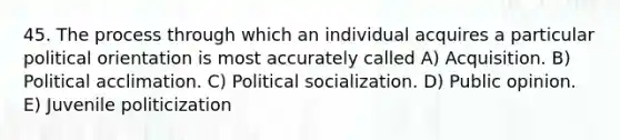 45. The process through which an individual acquires a particular political orientation is most accurately called A) Acquisition. B) Political acclimation. C) <a href='https://www.questionai.com/knowledge/kcddeKilOR-political-socialization' class='anchor-knowledge'>political socialization</a>. D) Public opinion. E) Juvenile politicization