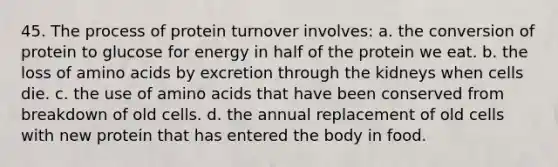 45. The process of protein turnover involves: a. the conversion of protein to glucose for energy in half of the protein we eat. b. the loss of amino acids by excretion through the kidneys when cells die. c. the use of amino acids that have been conserved from breakdown of old cells. d. the annual replacement of old cells with new protein that has entered the body in food.