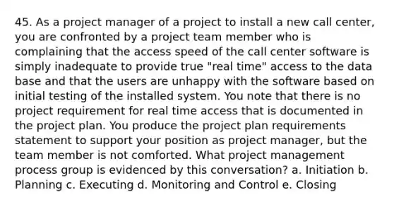 45. As a project manager of a project to install a new call center, you are confronted by a project team member who is complaining that the access speed of the call center software is simply inadequate to provide true "real time" access to the data base and that the users are unhappy with the software based on initial testing of the installed system. You note that there is no project requirement for real time access that is documented in the project plan. You produce the project plan requirements statement to support your position as project manager, but the team member is not comforted. What project management process group is evidenced by this conversation? a. Initiation b. Planning c. Executing d. Monitoring and Control e. Closing