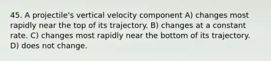 45. A projectile's vertical velocity component A) changes most rapidly near the top of its trajectory. B) changes at a constant rate. C) changes most rapidly near the bottom of its trajectory. D) does not change.