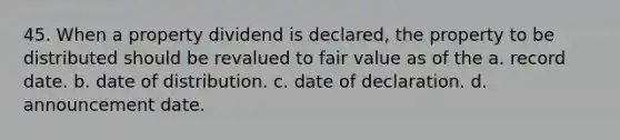 45. When a property dividend is declared, the property to be distributed should be revalued to fair value as of the a. record date. b. date of distribution. c. date of declaration. d. announcement date.