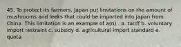 45. To protect its farmers, Japan put limitations on the amount of mushrooms and leeks that could be imported into Japan from China. This limitation is an example of a(n) . a. tariff b. voluntary import restraint c. subsidy d. agricultural import standard e. quota