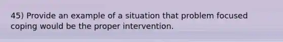 45) Provide an example of a situation that problem focused coping would be the proper intervention.