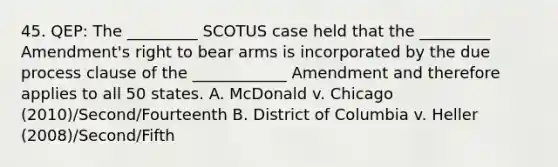 45. QEP: The _________ SCOTUS case held that the _________ Amendment's right to bear arms is incorporated by the due process clause of the ____________ Amendment and therefore applies to all 50 states. A. McDonald v. Chicago (2010)/Second/Fourteenth B. District of Columbia v. Heller (2008)/Second/Fifth