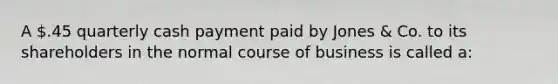 A .45 quarterly cash payment paid by Jones & Co. to its shareholders in the normal course of business is called a: