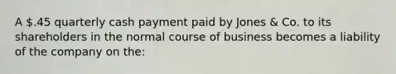 A .45 quarterly cash payment paid by Jones & Co. to its shareholders in the normal course of business becomes a liability of the company on the: