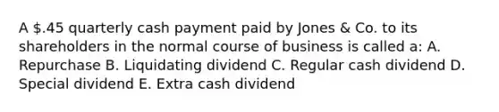 A .45 quarterly cash payment paid by Jones & Co. to its shareholders in the normal course of business is called a: A. Repurchase B. Liquidating dividend C. Regular cash dividend D. Special dividend E. Extra cash dividend