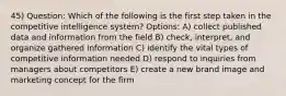 45) Question: Which of the following is the first step taken in the competitive intelligence system? Options: A) collect published data and information from the field B) check, interpret, and organize gathered information C) identify the vital types of competitive information needed D) respond to inquiries from managers about competitors E) create a new brand image and marketing concept for the firm