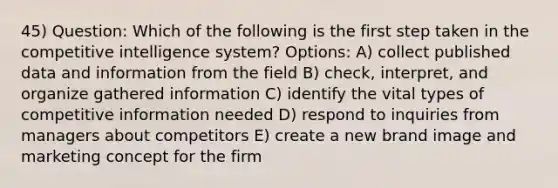 45) Question: Which of the following is the first step taken in the competitive intelligence system? Options: A) collect published data and information from the field B) check, interpret, and organize gathered information C) identify the vital types of competitive information needed D) respond to inquiries from managers about competitors E) create a new brand image and marketing concept for the firm