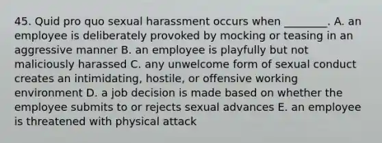 45. Quid pro quo sexual harassment occurs when ________. A. an employee is deliberately provoked by mocking or teasing in an aggressive manner B. an employee is playfully but not maliciously harassed C. any unwelcome form of sexual conduct creates an intimidating, hostile, or offensive working environment D. a job decision is made based on whether the employee submits to or rejects sexual advances E. an employee is threatened with physical attack