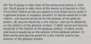 45) The R group or side chain of the amino acid serine is -CH2-OH. The R group or side chain of the amino acid leucine is -CH2-CH-(CH3)2. Where would you expect to find these amino acids in a globular protein in aqueous solution? A) Serine would be in the interior, and leucine would be on the exterior of the globular protein. B) Leucine would be in the interior, and serine would be on the exterior of the globular protein. C) Both serine and leucine would be in the interior of the globular protein. D) Both serine and leucine would be on the exterior of the globular protein. E) Both serine and leucine would be in the interior and on the exterior of the globular protein.